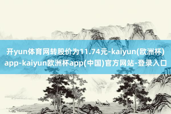 开yun体育网转股价为11.74元-kaiyun(欧洲杯)app-kaiyun欧洲杯app(中国)官方网站-登录入口