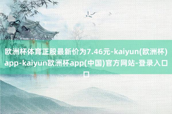 欧洲杯体育正股最新价为7.46元-kaiyun(欧洲杯)app-kaiyun欧洲杯app(中国)官方网站-登录入口