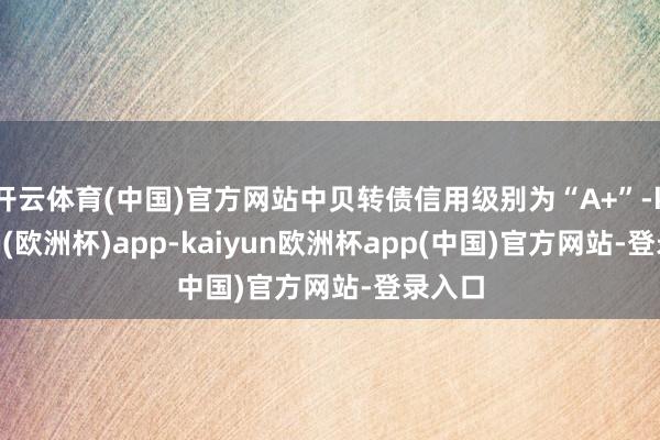 开云体育(中国)官方网站中贝转债信用级别为“A+”-kaiyun(欧洲杯)app-kaiyun欧洲杯app(中国)官方网站-登录入口