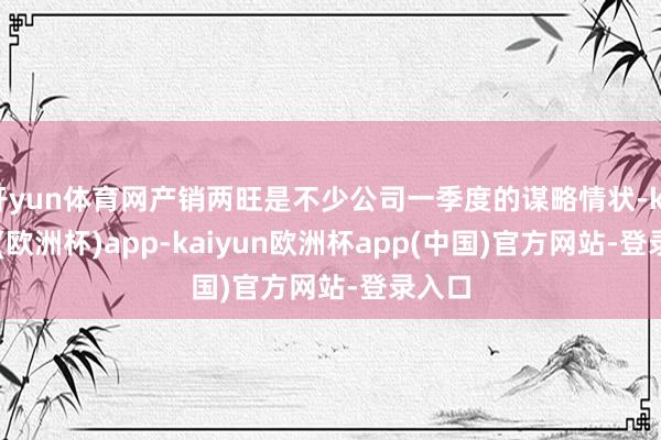 开yun体育网产销两旺是不少公司一季度的谋略情状-kaiyun(欧洲杯)app-kaiyun欧洲杯app(中国)官方网站-登录入口