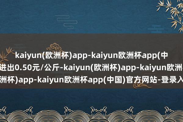 kaiyun(欧洲杯)app-kaiyun欧洲杯app(中国)官方网站-登录入口进出0.50元/公斤-kaiyun(欧洲杯)app-kaiyun欧洲杯app(中国)官方网站-登录入口