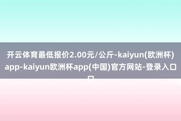 开云体育最低报价2.00元/公斤-kaiyun(欧洲杯)app-kaiyun欧洲杯app(中国)官方网站-登录入口