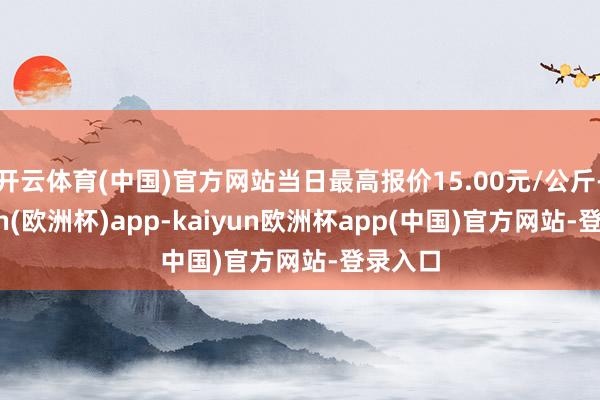 开云体育(中国)官方网站当日最高报价15.00元/公斤-kaiyun(欧洲杯)app-kaiyun欧洲杯app(中国)官方网站-登录入口