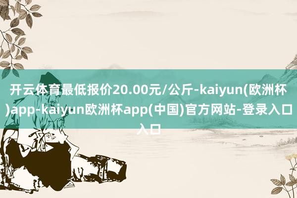 开云体育最低报价20.00元/公斤-kaiyun(欧洲杯)app-kaiyun欧洲杯app(中国)官方网站-登录入口