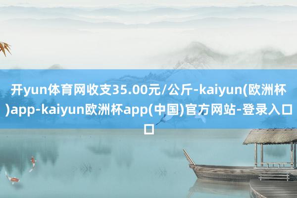 开yun体育网收支35.00元/公斤-kaiyun(欧洲杯)app-kaiyun欧洲杯app(中国)官方网站-登录入口