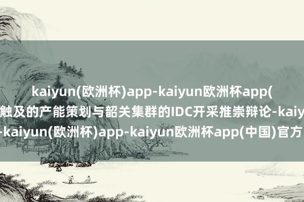 kaiyun(欧洲杯)app-kaiyun欧洲杯app(中国)官方网站-登录入口触及的产能策划与韶关集群的IDC开采推崇辩论-kaiyun(欧洲杯)app-kaiyun欧洲杯app(中国)官方网站-登录入口