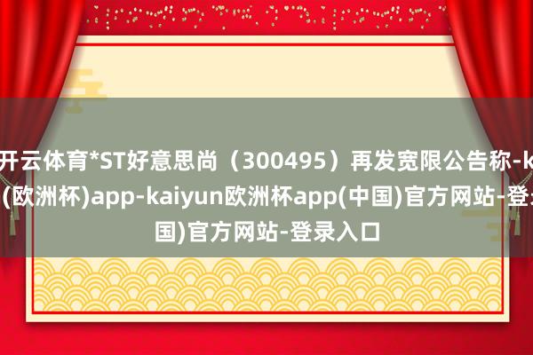 开云体育*ST好意思尚（300495）再发宽限公告称-kaiyun(欧洲杯)app-kaiyun欧洲杯app(中国)官方网站-登录入口