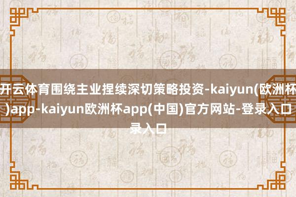 开云体育围绕主业捏续深切策略投资-kaiyun(欧洲杯)app-kaiyun欧洲杯app(中国)官方网站-登录入口