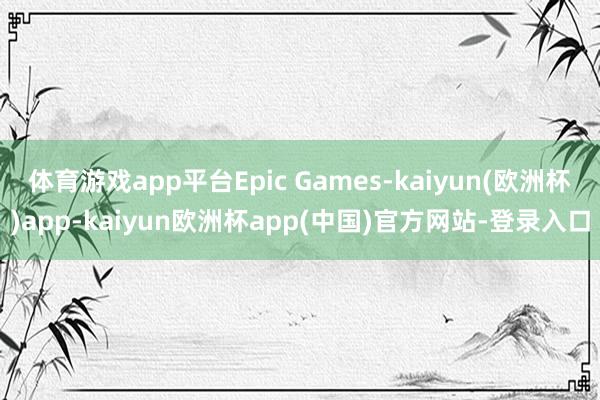 体育游戏app平台Epic Games-kaiyun(欧洲杯)app-kaiyun欧洲杯app(中国)官方网站-登录入口