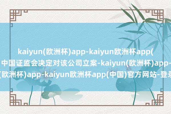 kaiyun(欧洲杯)app-kaiyun欧洲杯app(中国)官方网站-登录入口中国证监会决定对该公司立案-kaiyun(欧洲杯)app-kaiyun欧洲杯app(中国)官方网站-登录入口