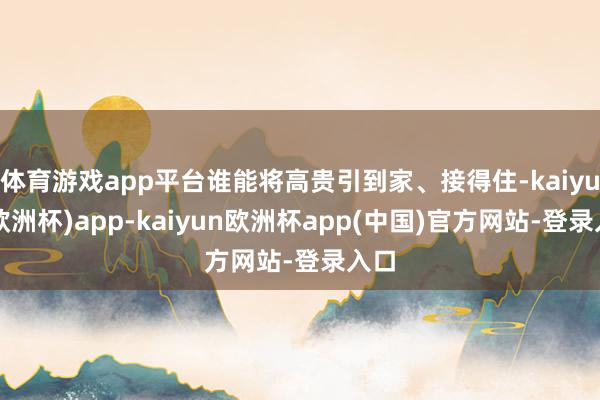 体育游戏app平台谁能将高贵引到家、接得住-kaiyun(欧洲杯)app-kaiyun欧洲杯app(中国)官方网站-登录入口