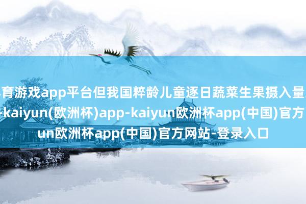 体育游戏app平台但我国粹龄儿童逐日蔬菜生果摄入量远低于刻薄水平-kaiyun(欧洲杯)app-kaiyun欧洲杯app(中国)官方网站-登录入口