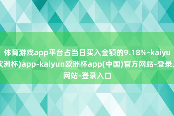 体育游戏app平台占当日买入金额的9.18%-kaiyun(欧洲杯)app-kaiyun欧洲杯app(中国)官方网站-登录入口