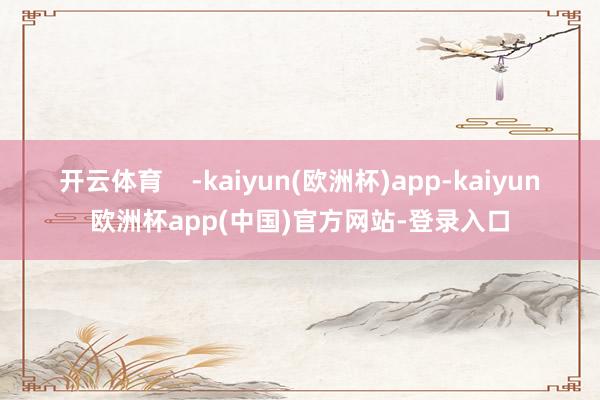 开云体育    -kaiyun(欧洲杯)app-kaiyun欧洲杯app(中国)官方网站-登录入口