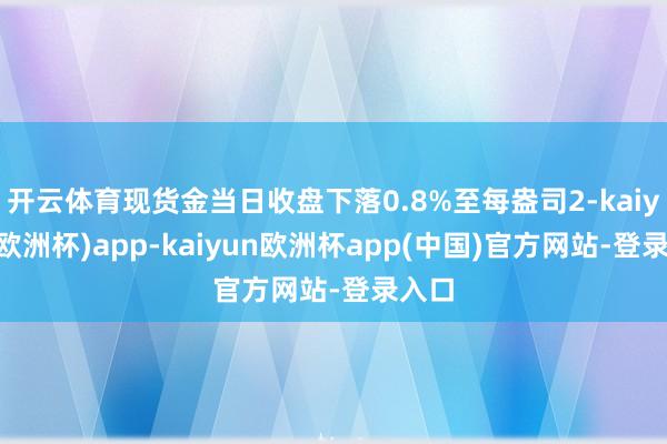 开云体育现货金当日收盘下落0.8%至每盎司2-kaiyun(欧洲杯)app-kaiyun欧洲杯app(中国)官方网站-登录入口