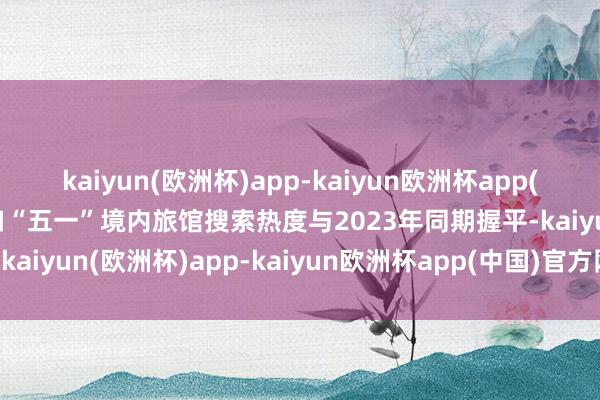 kaiyun(欧洲杯)app-kaiyun欧洲杯app(中国)官方网站-登录入口“五一”境内旅馆搜索热度与2023年同期握平-kaiyun(欧洲杯)app-kaiyun欧洲杯app(中国)官方网站-登录入口