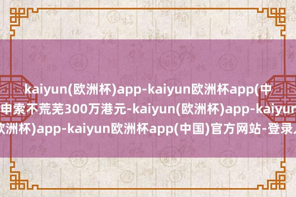 kaiyun(欧洲杯)app-kaiyun欧洲杯app(中国)官方网站-登录入口其申索不荒芜300万港元-kaiyun(欧洲杯)app-kaiyun欧洲杯app(中国)官方网站-登录入口