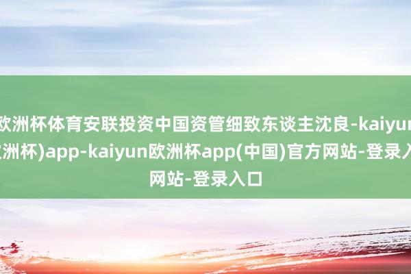 欧洲杯体育安联投资中国资管细致东谈主沈良-kaiyun(欧洲杯)app-kaiyun欧洲杯app(中国)官方网站-登录入口