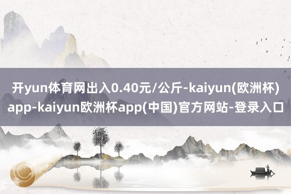 开yun体育网出入0.40元/公斤-kaiyun(欧洲杯)app-kaiyun欧洲杯app(中国)官方网站-登录入口