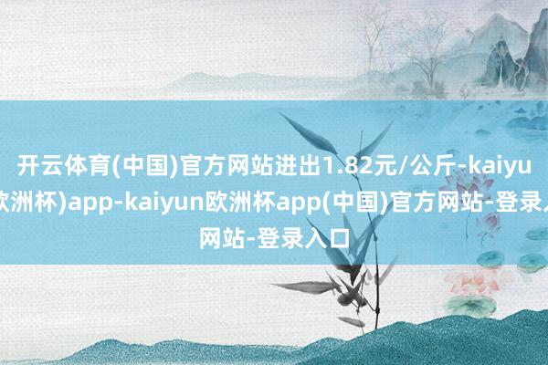 开云体育(中国)官方网站进出1.82元/公斤-kaiyun(欧洲杯)app-kaiyun欧洲杯app(中国)官方网站-登录入口