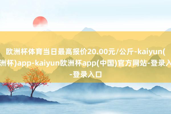 欧洲杯体育当日最高报价20.00元/公斤-kaiyun(欧洲杯)app-kaiyun欧洲杯app(中国)官方网站-登录入口