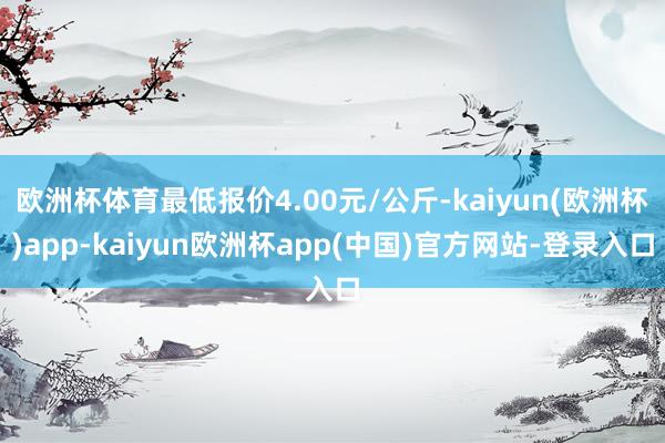 欧洲杯体育最低报价4.00元/公斤-kaiyun(欧洲杯)app-kaiyun欧洲杯app(中国)官方网站-登录入口