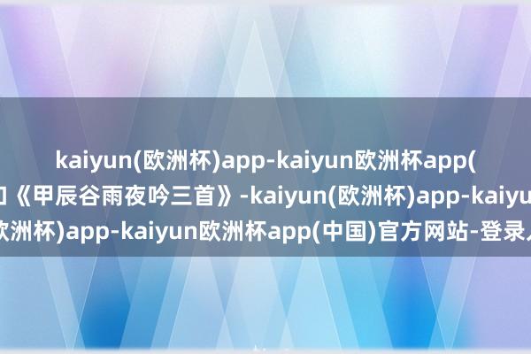 kaiyun(欧洲杯)app-kaiyun欧洲杯app(中国)官方网站-登录入口《甲辰谷雨夜吟三首》-kaiyun(欧洲杯)app-kaiyun欧洲杯app(中国)官方网站-登录入口