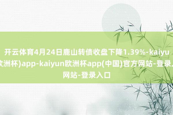 开云体育4月24日鹿山转债收盘下降1.39%-kaiyun(欧洲杯)app-kaiyun欧洲杯app(中国)官方网站-登录入口