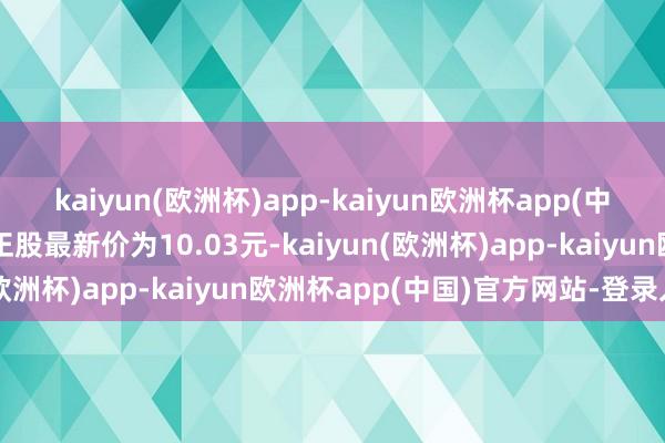 kaiyun(欧洲杯)app-kaiyun欧洲杯app(中国)官方网站-登录入口正股最新价为10.03元-kaiyun(欧洲杯)app-kaiyun欧洲杯app(中国)官方网站-登录入口