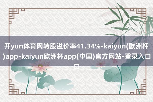 开yun体育网转股溢价率41.34%-kaiyun(欧洲杯)app-kaiyun欧洲杯app(中国)官方网站-登录入口