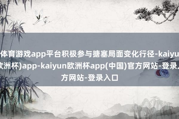 体育游戏app平台积极参与搪塞局面变化行径-kaiyun(欧洲杯)app-kaiyun欧洲杯app(中国)官方网站-登录入口