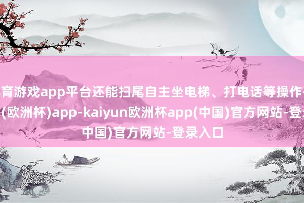 体育游戏app平台还能扫尾自主坐电梯、打电话等操作-kaiyun(欧洲杯)app-kaiyun欧洲杯app(中国)官方网站-登录入口