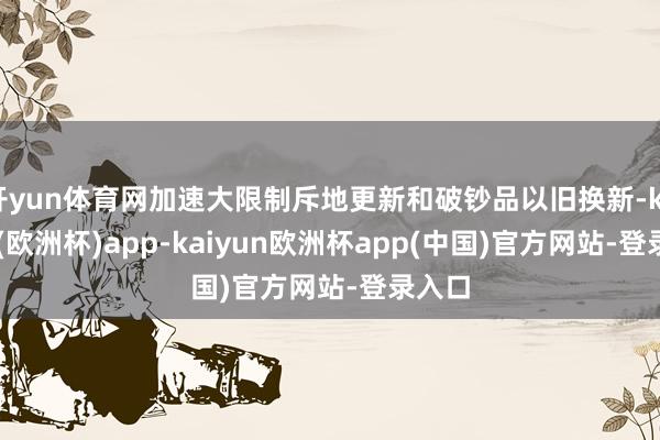 开yun体育网加速大限制斥地更新和破钞品以旧换新-kaiyun(欧洲杯)app-kaiyun欧洲杯app(中国)官方网站-登录入口