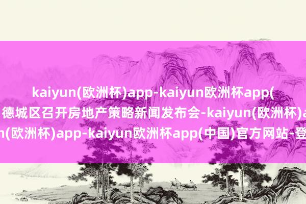 kaiyun(欧洲杯)app-kaiyun欧洲杯app(中国)官方网站-登录入口德城区召开房地产策略新闻发布会-kaiyun(欧洲杯)app-kaiyun欧洲杯app(中国)官方网站-登录入口