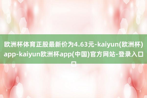 欧洲杯体育正股最新价为4.63元-kaiyun(欧洲杯)app-kaiyun欧洲杯app(中国)官方网站-登录入口