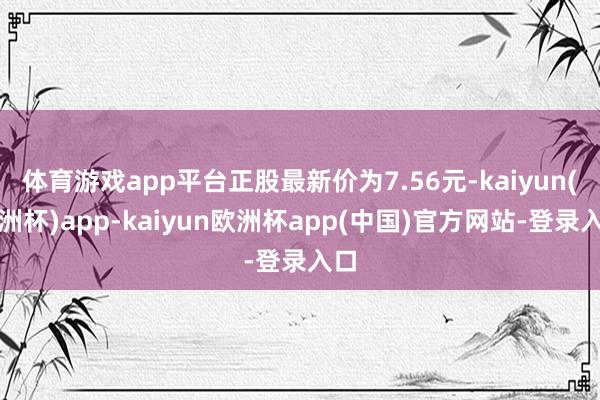 体育游戏app平台正股最新价为7.56元-kaiyun(欧洲杯)app-kaiyun欧洲杯app(中国)官方网站-登录入口