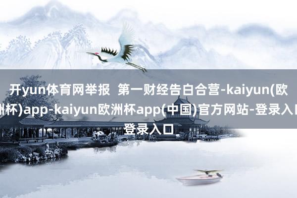 开yun体育网举报  第一财经告白合营-kaiyun(欧洲杯)app-kaiyun欧洲杯app(中国)官方网站-登录入口