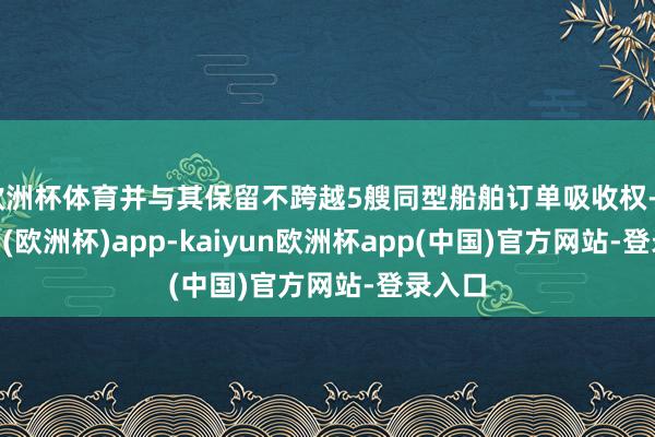 欧洲杯体育并与其保留不跨越5艘同型船舶订单吸收权-kaiyun(欧洲杯)app-kaiyun欧洲杯app(中国)官方网站-登录入口