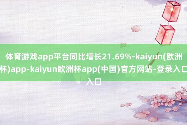 体育游戏app平台同比增长21.69%-kaiyun(欧洲杯)app-kaiyun欧洲杯app(中国)官方网站-登录入口