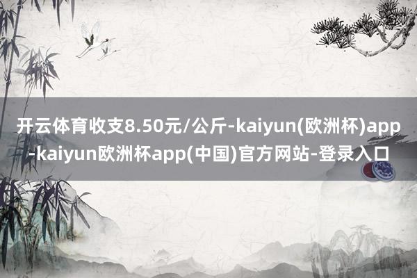 开云体育收支8.50元/公斤-kaiyun(欧洲杯)app-kaiyun欧洲杯app(中国)官方网站-登录入口