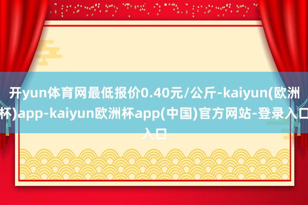 开yun体育网最低报价0.40元/公斤-kaiyun(欧洲杯)app-kaiyun欧洲杯app(中国)官方网站-登录入口