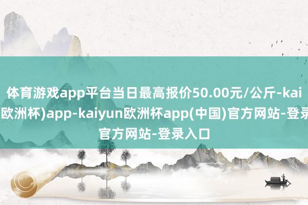 体育游戏app平台当日最高报价50.00元/公斤-kaiyun(欧洲杯)app-kaiyun欧洲杯app(中国)官方网站-登录入口