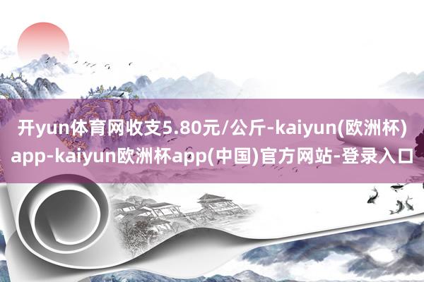 开yun体育网收支5.80元/公斤-kaiyun(欧洲杯)app-kaiyun欧洲杯app(中国)官方网站-登录入口