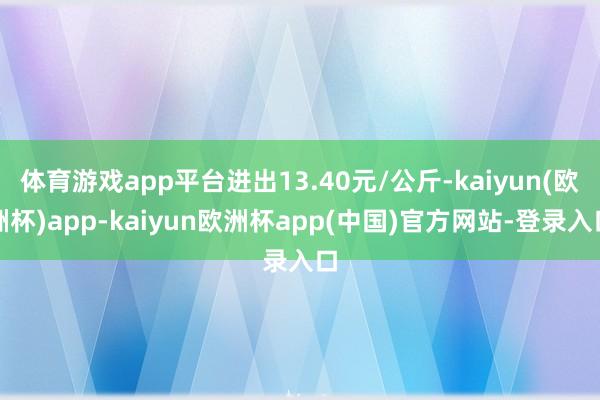 体育游戏app平台进出13.40元/公斤-kaiyun(欧洲杯)app-kaiyun欧洲杯app(中国)官方网站-登录入口