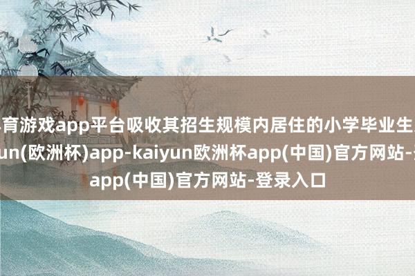 体育游戏app平台吸收其招生规模内居住的小学毕业生入学-kaiyun(欧洲杯)app-kaiyun欧洲杯app(中国)官方网站-登录入口