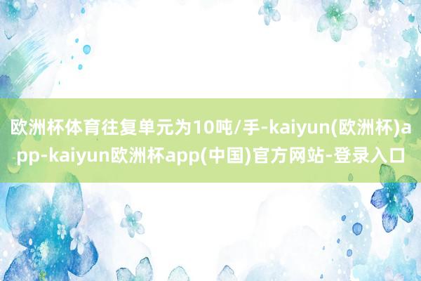 欧洲杯体育往复单元为10吨/手-kaiyun(欧洲杯)app-kaiyun欧洲杯app(中国)官方网站-登录入口