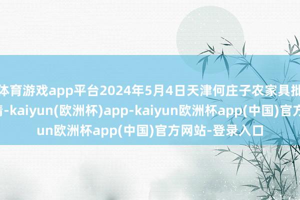 体育游戏app平台2024年5月4日天津何庄子农家具批发市集价钱行情-kaiyun(欧洲杯)app-kaiyun欧洲杯app(中国)官方网站-登录入口