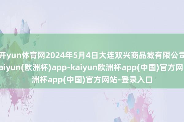 开yun体育网2024年5月4日大连双兴商品城有限公司价钱行情-kaiyun(欧洲杯)app-kaiyun欧洲杯app(中国)官方网站-登录入口