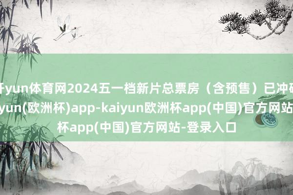 开yun体育网2024五一档新片总票房（含预售）已冲破10亿-kaiyun(欧洲杯)app-kaiyun欧洲杯app(中国)官方网站-登录入口