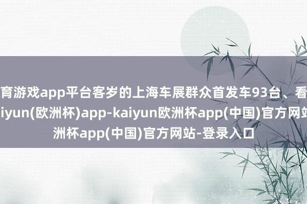 体育游戏app平台客岁的上海车展群众首发车93台、看法车64台-kaiyun(欧洲杯)app-kaiyun欧洲杯app(中国)官方网站-登录入口